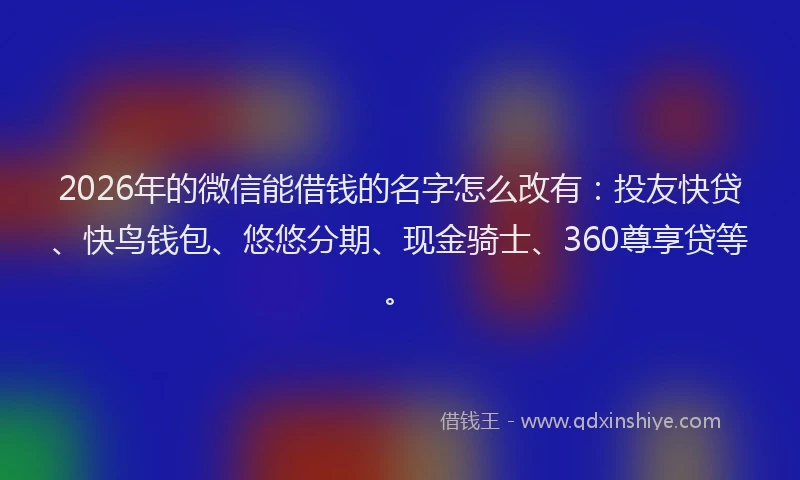 2026年的微信能借钱的名字怎么改有：投友快贷、快鸟钱包、悠悠分期、现金骑士、360尊享贷等。