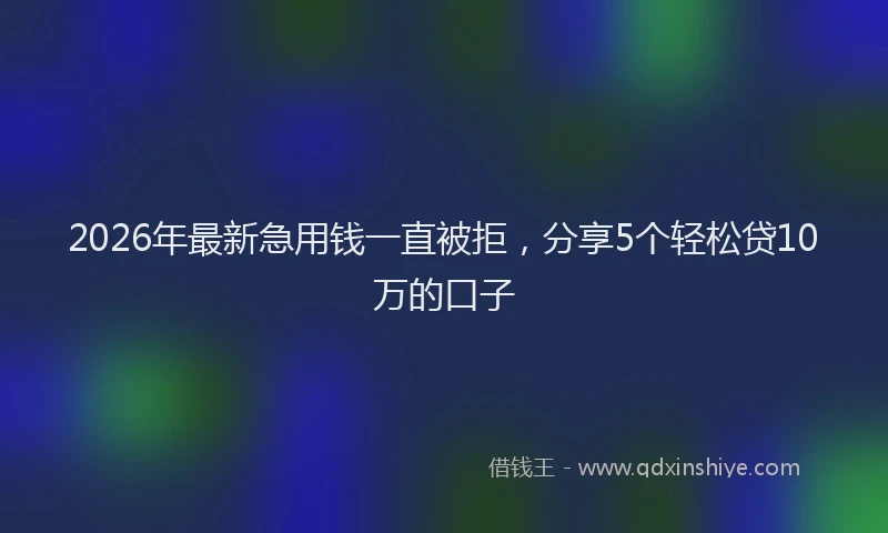 2026年最新急用钱一直被拒,分享5个轻松贷10万的口子
