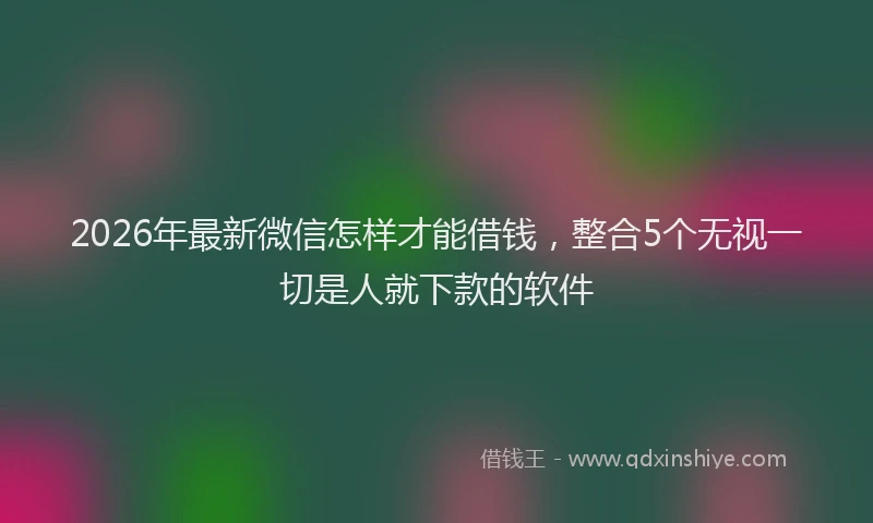 2026年最新微信怎样才能借钱，整合5个无视一切是人就下款的软件