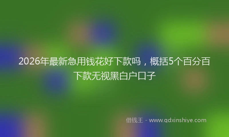 2026年最新急用钱花好下款吗，概括5个百分百下款无视黑白户口子