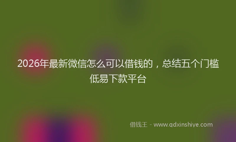 2026年最新微信怎么可以借钱的，总结五个门槛低易下款平台