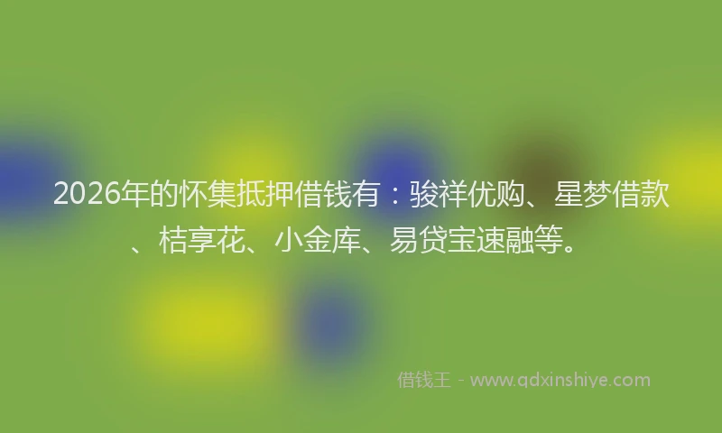 2026年的怀集抵押借钱有：骏祥优购、星梦借款、桔享花、小金库、易贷宝速融等。