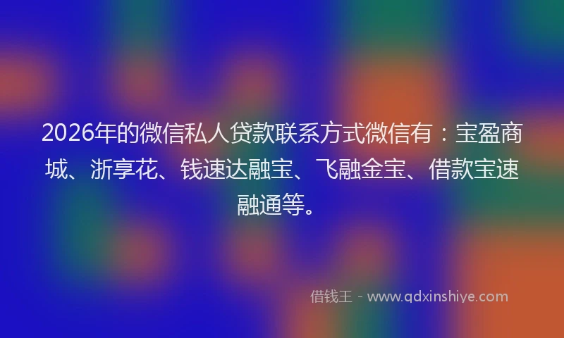 2026年的微信私人贷款联系方式微信有：宝盈商城、浙享花、钱速达融宝、飞融金宝、借款宝速融通等。