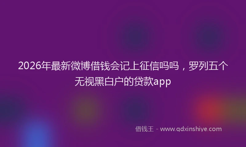 2026年最新微博借钱会记上征信吗吗，罗列五个无视黑白户的贷款app