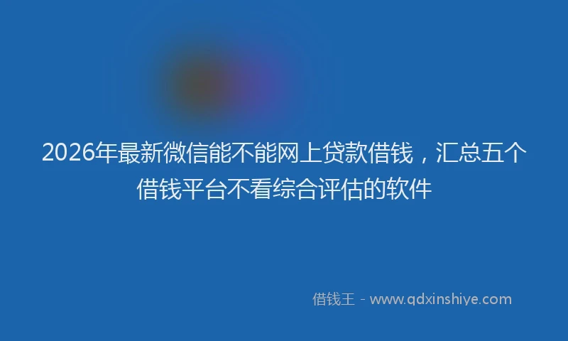 2026年最新微信能不能网上贷款借钱，汇总五个借钱平台不看综合评估的软件