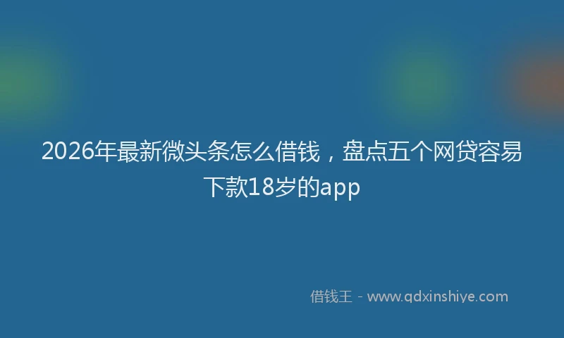 2026年最新微头条怎么借钱，盘点五个网贷容易下款18岁的app
