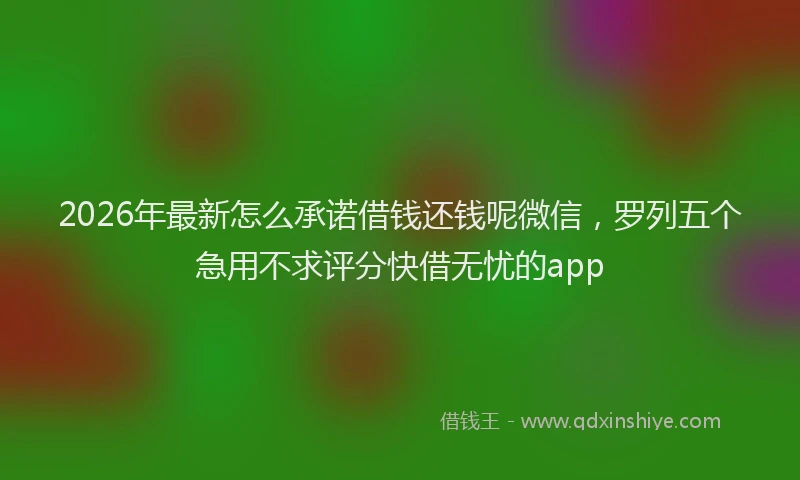 2026年最新怎么承诺借钱还钱呢微信，罗列五个急用不求评分快借无忧的app