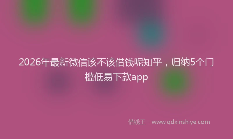 2026年最新微信该不该借钱呢知乎，归纳5个门槛低易下款app