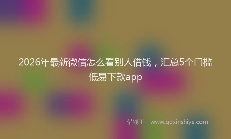2026年最新微信怎么看别人借钱，汇总5个门槛低易下款app