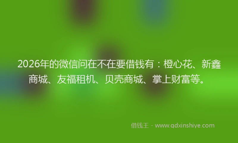 2026年的微信问在不在要借钱有：橙心花、新鑫商城、友福租机、贝壳商城、掌上财富等。