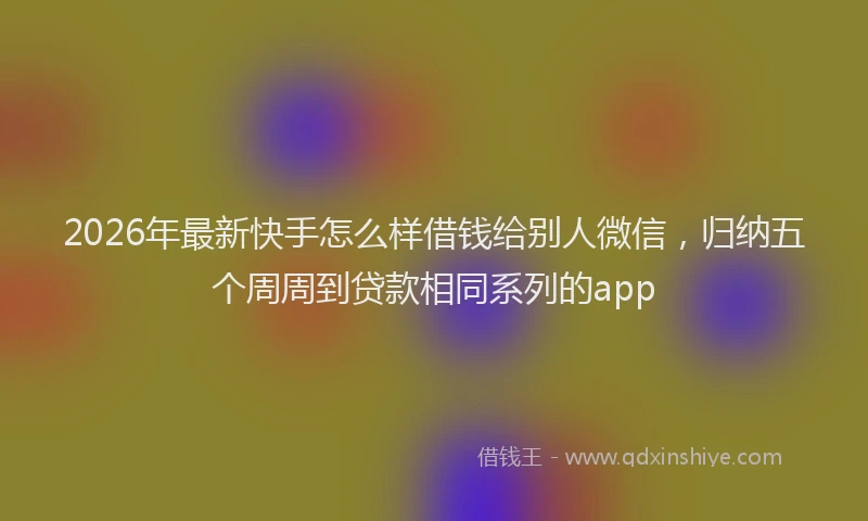 2026年最新快手怎么样借钱给别人微信，归纳五个周周到贷款相同系列的app