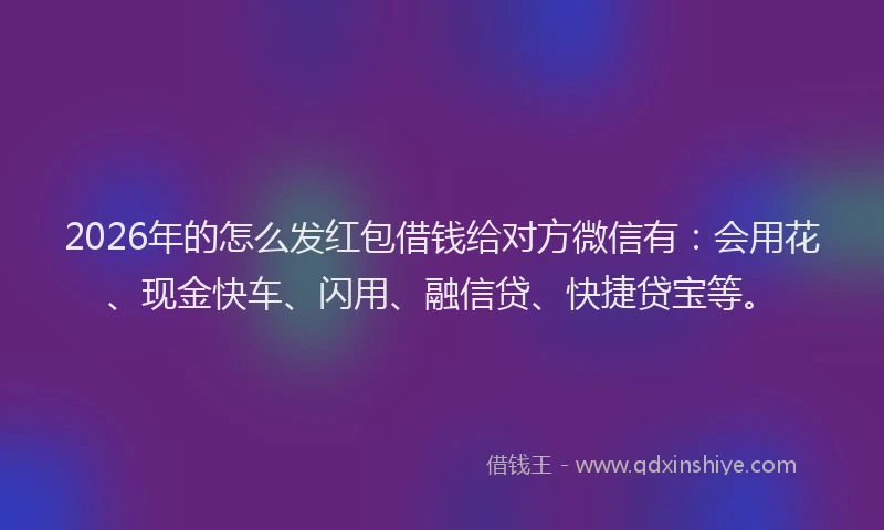 2026年的怎么发红包借钱给对方微信有：会用花、现金快车、闪用、融信贷、快捷贷宝等。