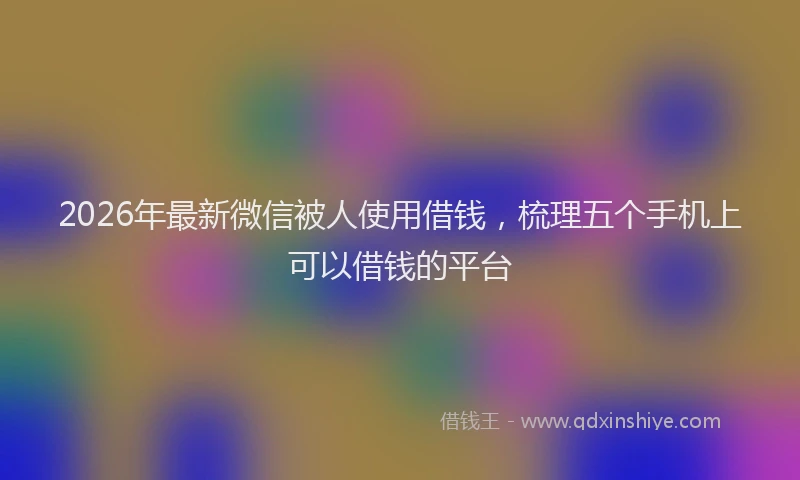 2026年最新微信被人使用借钱，梳理五个手机上可以借钱的平台