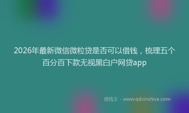 2026年最新微信微粒贷是否可以借钱，梳理五个百分百下款无视黑白户网贷app