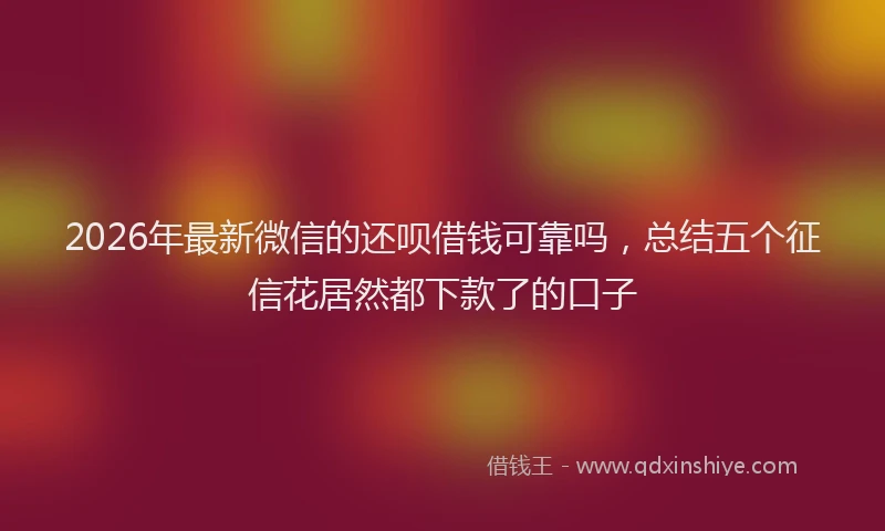 2026年最新微信的还呗借钱可靠吗，总结五个征信花居然都下款了的口子