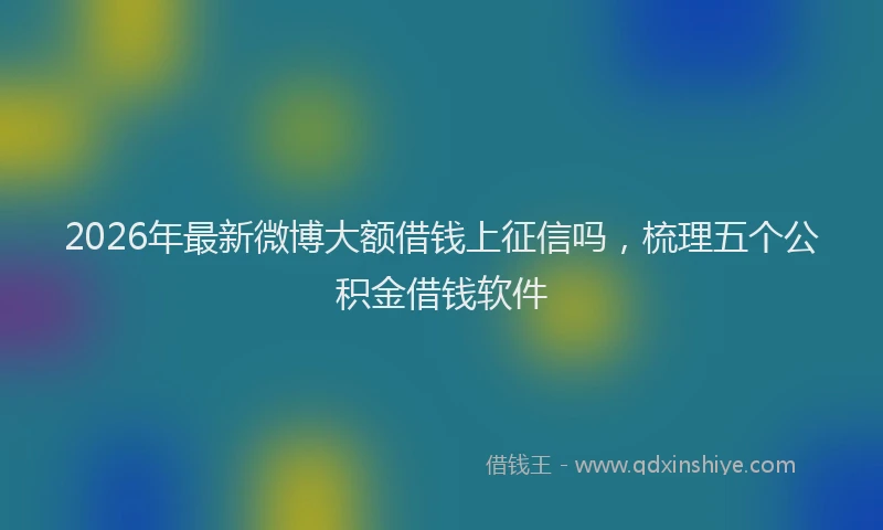 2026年最新微博大额借钱上征信吗，梳理五个公积金借钱软件