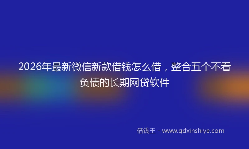 2026年最新微信新款借钱怎么借，整合五个不看负债的长期网贷软件