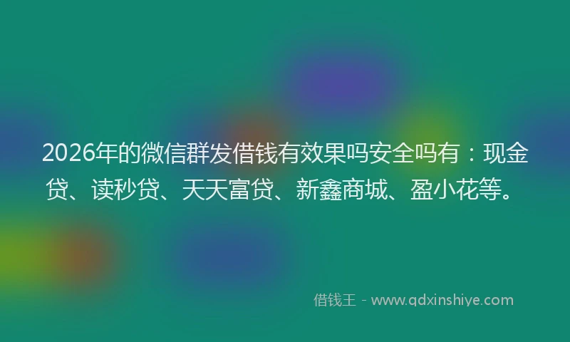 2026年的微信群发借钱有效果吗安全吗有：现金贷、读秒贷、天天富贷、新鑫商城、盈小花等。