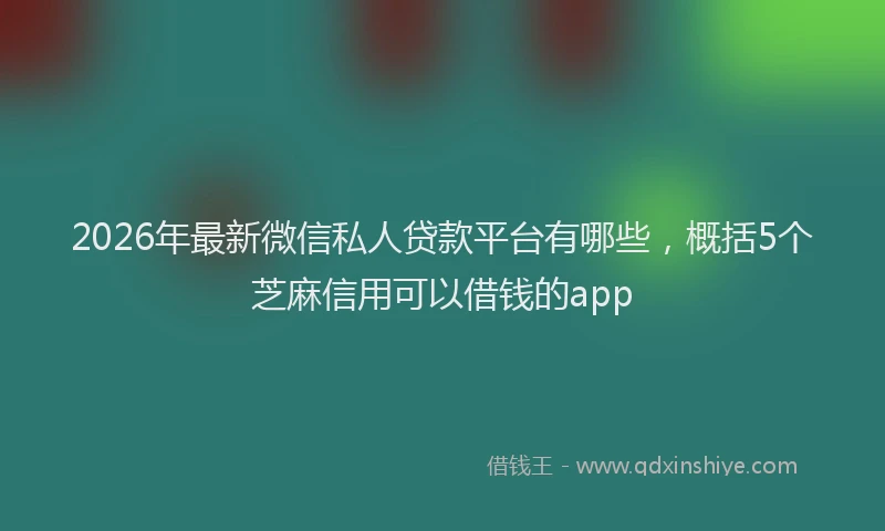 2026年最新微信私人贷款平台有哪些，概括5个芝麻信用可以借钱的app