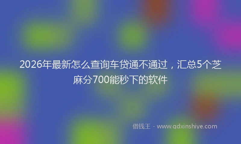 2026年最新怎么查询车贷通不通过，汇总5个芝麻分700能秒下的软件