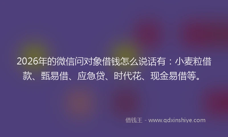 2026年的微信问对象借钱怎么说话有：小麦粒借款、甄易借、应急贷、时代花、现金易借等。