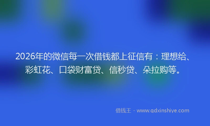2026年的微信每一次借钱都上征信有：理想给、彩虹花、口袋财富贷、信秒贷、朵拉购等。