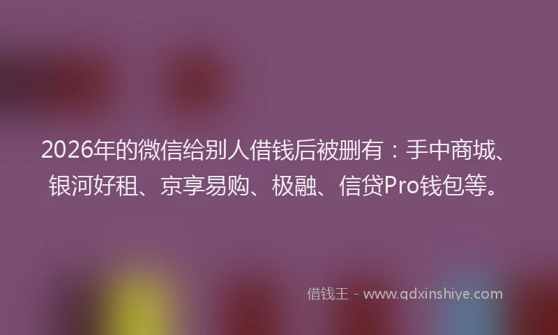 2026年的微信给别人借钱后被删有：手中商城、银河好租、京享易购、极融、信贷Pro钱包等。