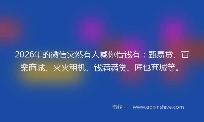 2026年的微信突然有人喊你借钱有：甄易贷、百樂商城、火火租机、钱满满贷、匠也商城等。