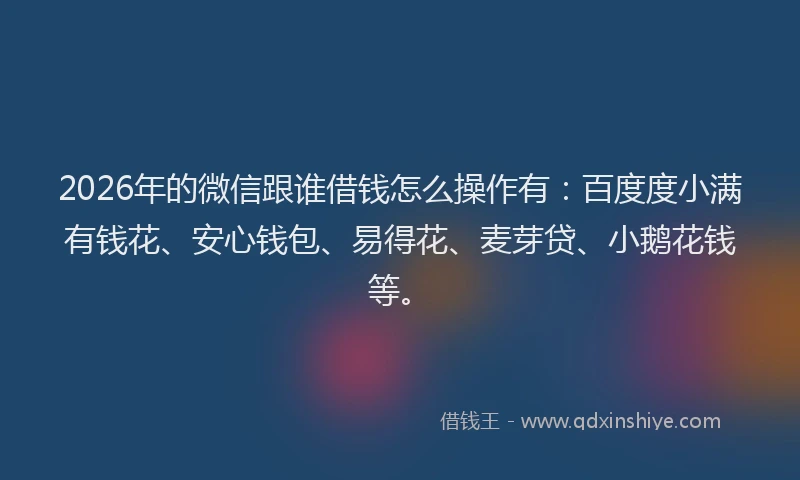 2026年的微信跟谁借钱怎么操作有：百度度小满有钱花、安心钱包、易得花、麦芽贷、小鹅花钱等。