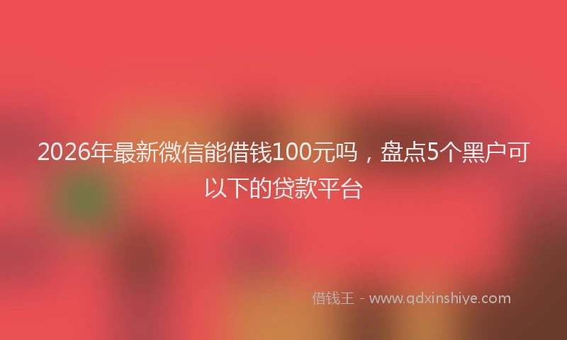 2026年最新微信能借钱100元吗，盘点5个黑户可以下的贷款平台