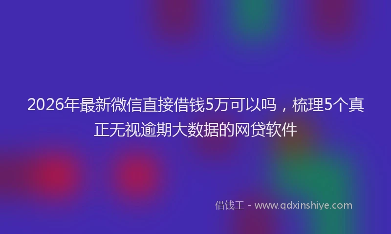 2026年最新微信直接借钱5万可以吗，梳理5个真正无视逾期大数据的网贷软件