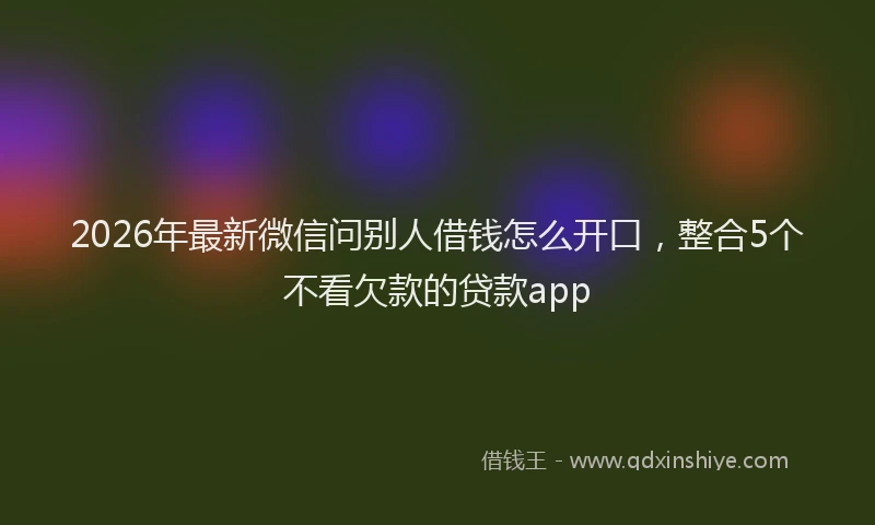 2026年最新微信问别人借钱怎么开口，整合5个不看欠款的贷款app