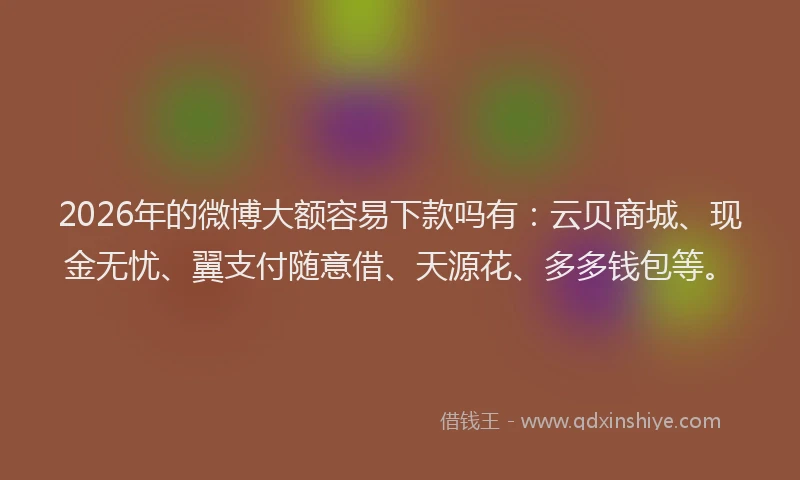 2026年的微博大额容易下款吗有：云贝商城、现金无忧、翼支付随意借、天源花、多多钱包等。