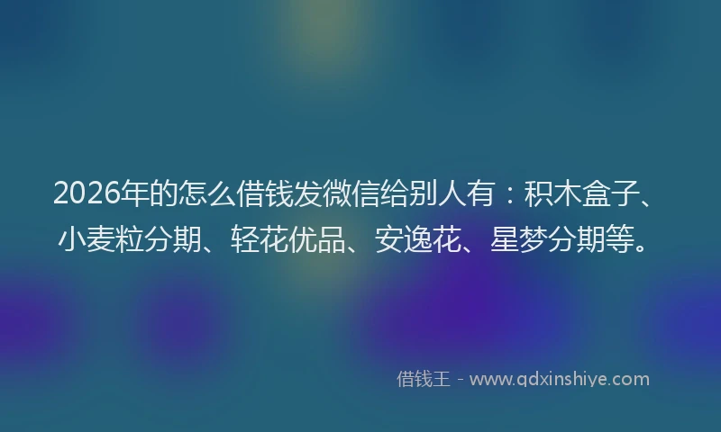 2026年的怎么借钱发微信给别人有：积木盒子、小麦粒分期、轻花优品、安逸花、星梦分期等。