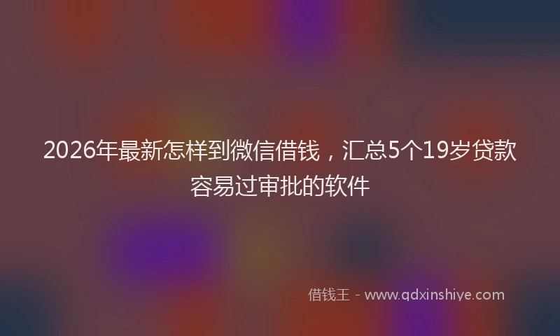 2026年最新怎样到微信借钱,汇总5个19岁贷款容易过审批的软件