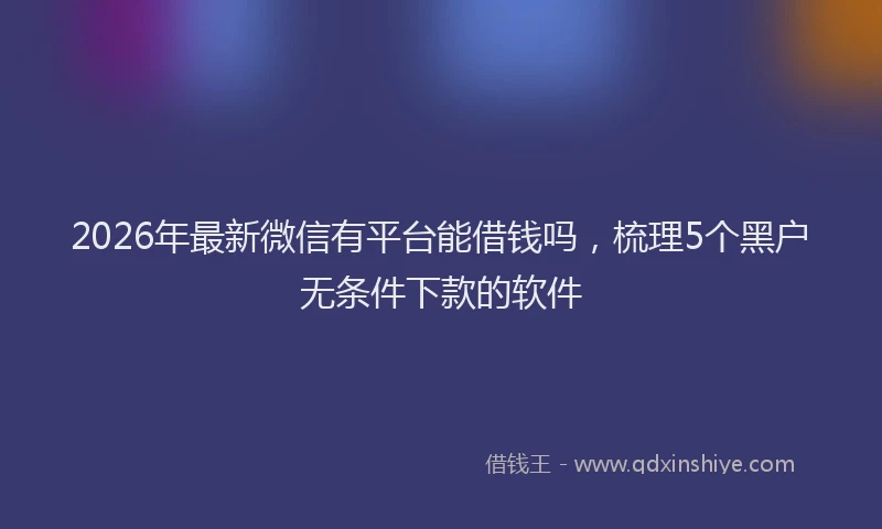 2026年最新微信有平台能借钱吗,梳理5个黑户无条件下款的软件