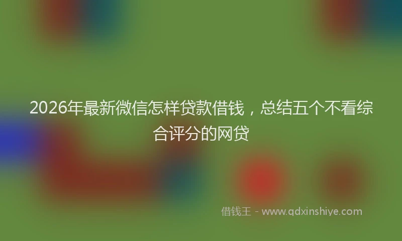 2026年最新微信怎样贷款借钱，总结五个不看综合评分的网贷