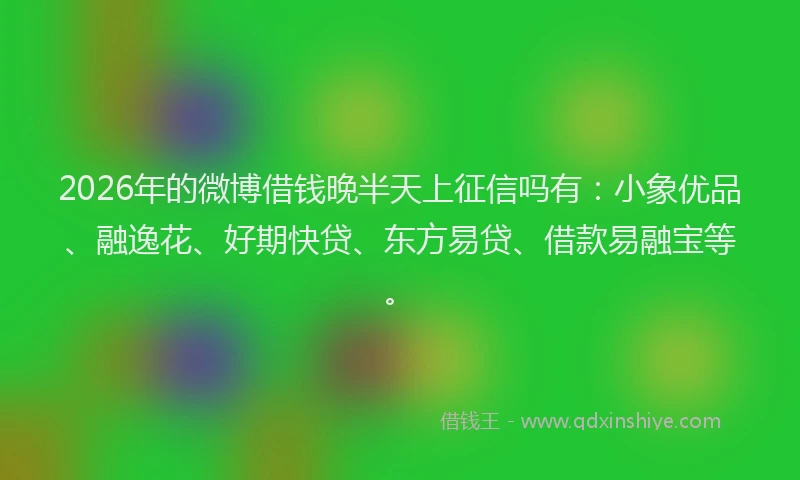 2026年的微博借钱晚半天上征信吗有：小象优品、融逸花、好期快贷、东方易贷、借款易融宝等。