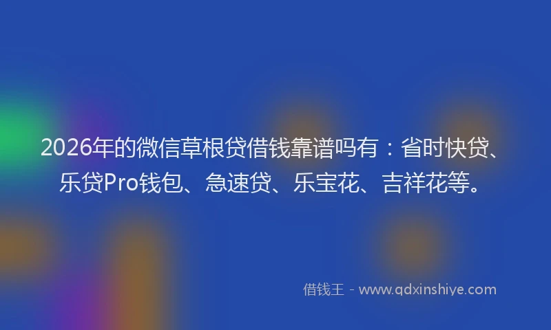 2026年的微信草根贷借钱靠谱吗有：省时快贷、乐贷Pro钱包、急速贷、乐宝花、吉祥花等。