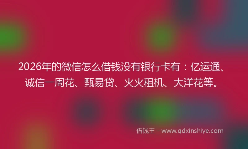2026年的微信怎么借钱没有银行卡有：亿运通、诚信一周花、甄易贷、火火租机、大洋花等。