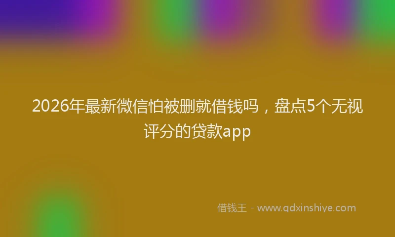 2026年最新微信怕被删就借钱吗，盘点5个无视评分的贷款app