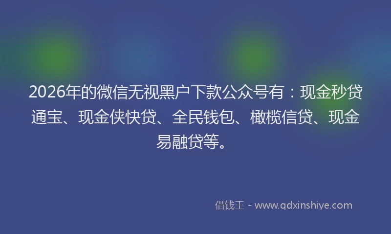 2026年的微信无视黑户下款公众号有：现金秒贷通宝、现金侠快贷、全民钱包、橄榄信贷、现金易融贷等。
