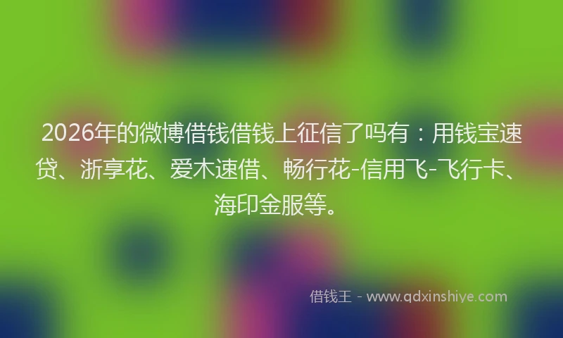 2026年的微博借钱借钱上征信了吗有：用钱宝速贷、浙享花、爱木速借、畅行花-信用飞-飞行卡、海印金服等。