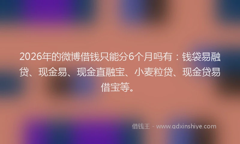 2026年的微博借钱只能分6个月吗有：钱袋易融贷、现金易、现金直融宝、小麦粒贷、现金贷易借宝等。