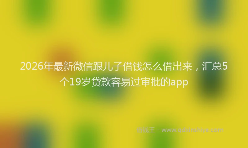 2026年最新微信跟儿子借钱怎么借出来，汇总5个19岁贷款容易过审批的app