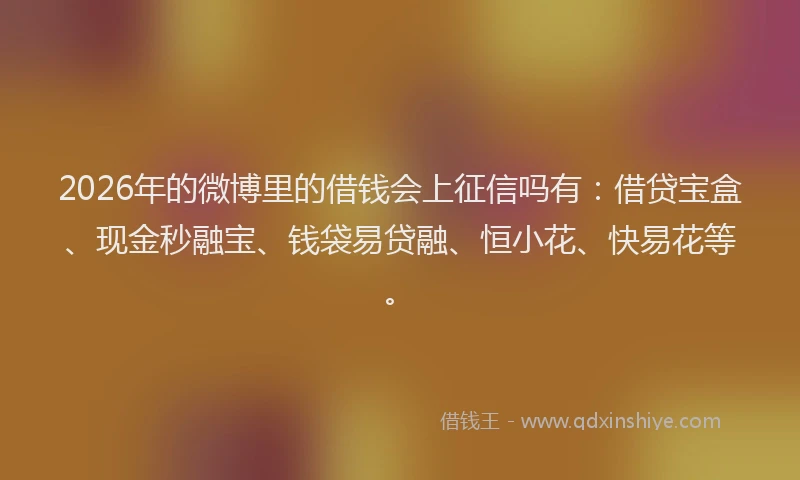 2026年的微博里的借钱会上征信吗有：借贷宝盒、现金秒融宝、钱袋易贷融、恒小花、快易花等。