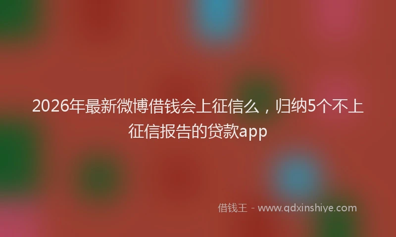 2026年最新微博借钱会上征信么，归纳5个不上征信报告的贷款app