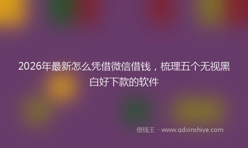 2026年最新怎么凭借微信借钱，梳理五个无视黑白好下款的软件