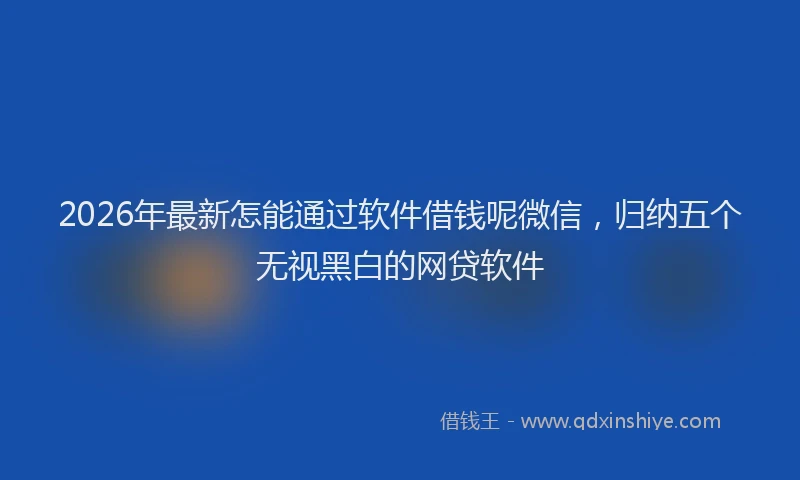 2026年最新怎能通过软件借钱呢微信，归纳五个无视黑白的网贷软件