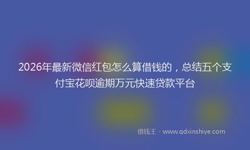 2026年最新微信红包怎么算借钱的，总结五个支付宝花呗逾期万元快速贷款平台